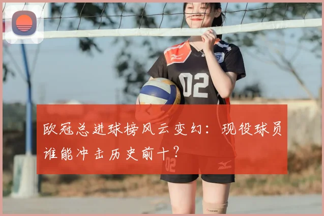 欧冠总进球榜风云变幻：现役球员谁能冲击历史前十？