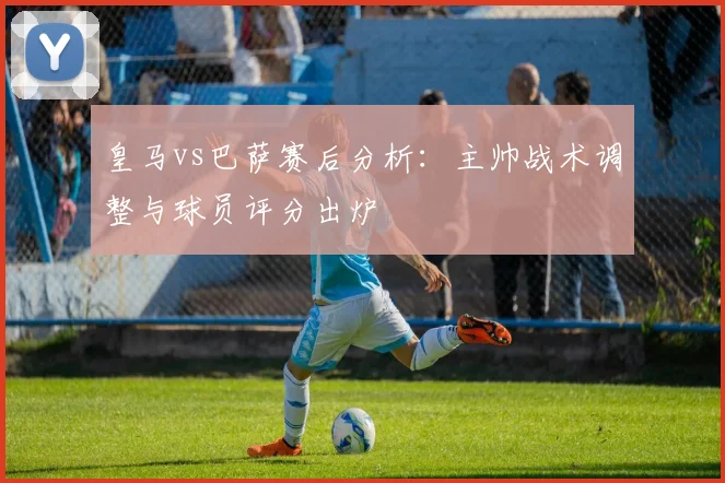 皇马vs巴萨赛后分析：主帅战术调整与球员评分出炉