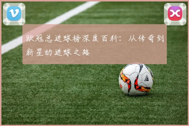 欧冠总进球榜深度百科：从传奇到新星的进球之路