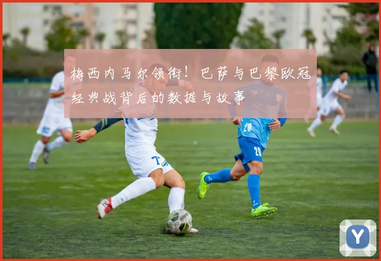梅西内马尔领衔!巴萨与巴黎欧冠经典战背后的数据与故事