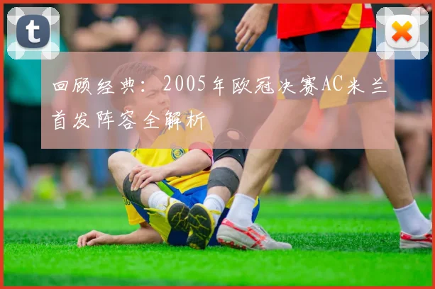 回顾经典：2005年欧冠决赛AC米兰首发阵容全解析