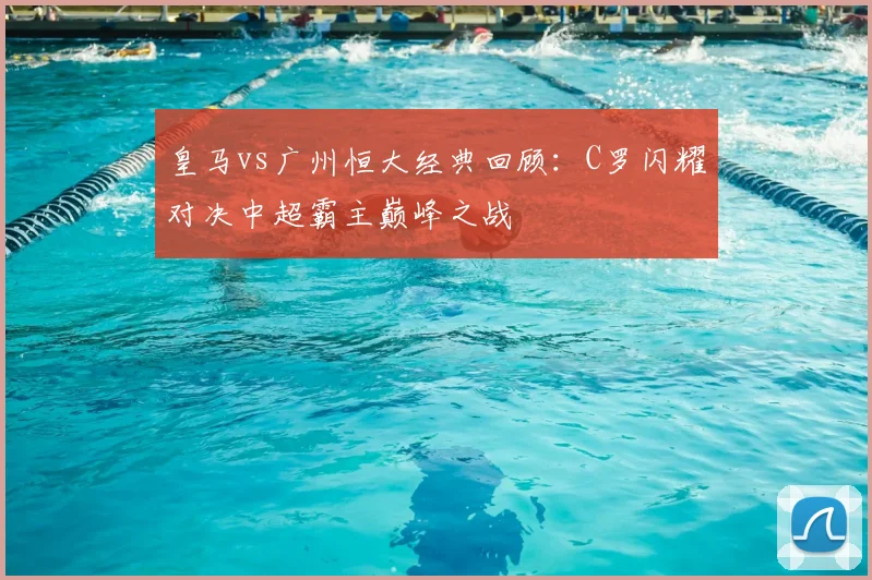 皇马vs广州恒大经典回顾：C罗闪耀对决中超霸主巅峰之战