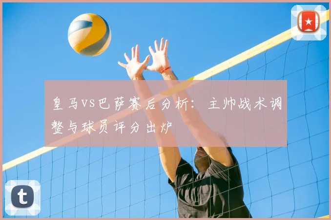 皇马vs巴萨赛后分析：主帅战术调整与球员评分出炉