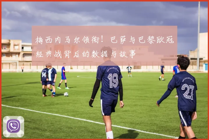 梅西内马尔领衔!巴萨与巴黎欧冠经典战背后的数据与故事