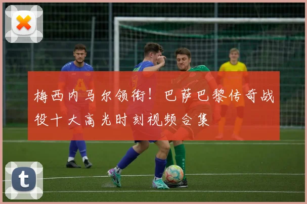 梅西内马尔领衔！巴萨巴黎传奇战役十大高光时刻视频合集